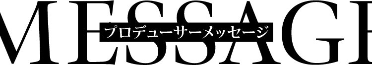 MESSAGE プロデューサーメッセージ